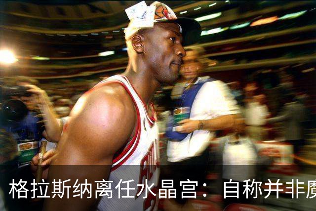 格拉斯纳离任水晶宫：自称并非魔术师，而是要求苛刻的理想主义者