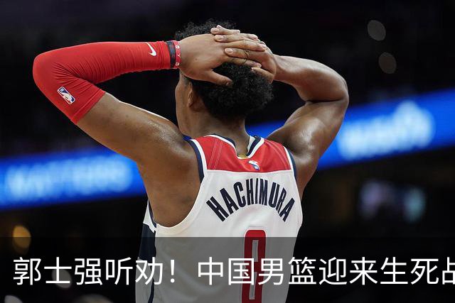 郭士强听劝！中国男篮迎来生死战！郭士强需少用三人重用两人，杨翰森可弃用！